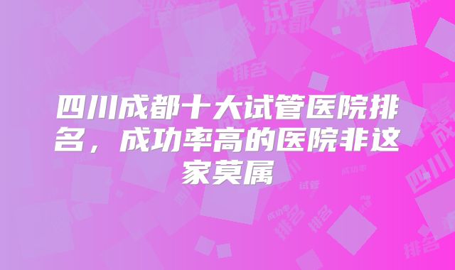 四川成都十大试管医院排名,成功率高的医院非这家莫属