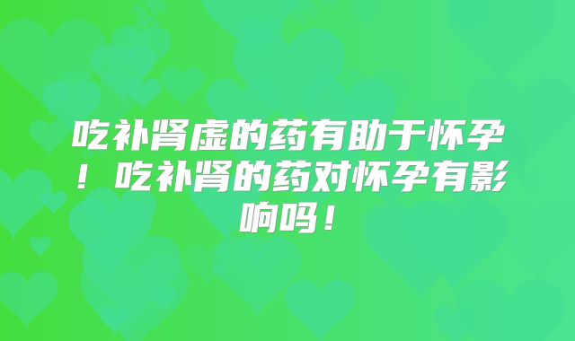 吃补肾虚的药有助于怀孕!吃补肾的药对怀孕有影响吗!