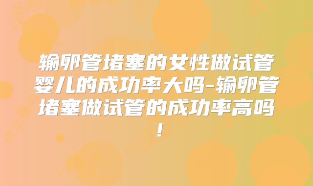 输卵管堵塞的女性做试管婴儿的成功率大吗-输卵管堵塞做试管的成功率高吗！