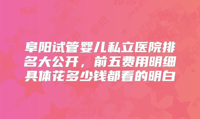 阜阳试管婴儿私立医院排名大公开，前五费用明细具体花多少钱都看的明白