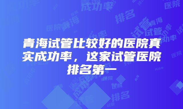 青海试管比较好的医院真实成功率,这家试管医院排名第一