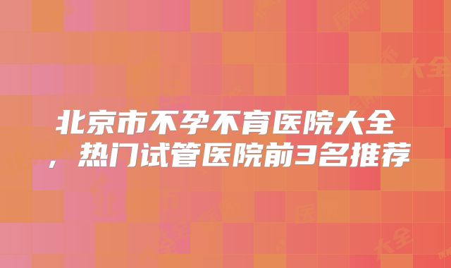 北京市不孕不育医院大全，热门试管医院前3名推荐