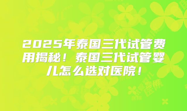2025年泰国三代试管费用揭秘！泰国三代试管婴儿怎么选对医院！