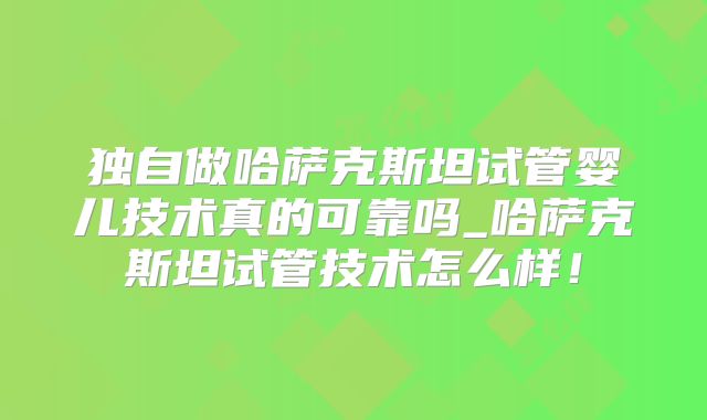 独自做哈萨克斯坦试管婴儿技术真的可靠吗_哈萨克斯坦试管技术怎么样！