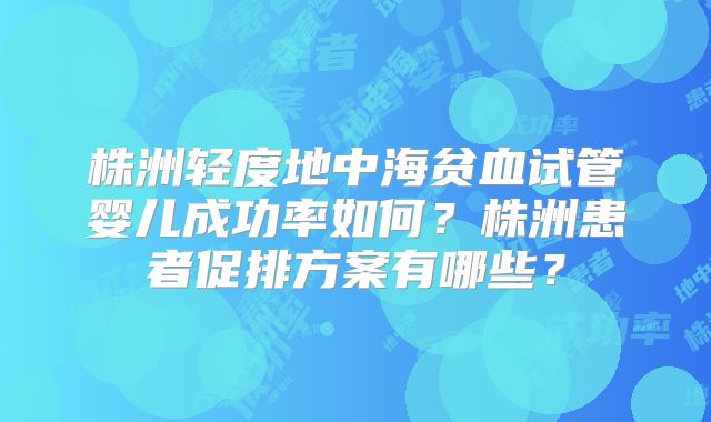 株洲轻度地中海贫血试管婴儿成功率如何?株洲患者促排方案有哪些?