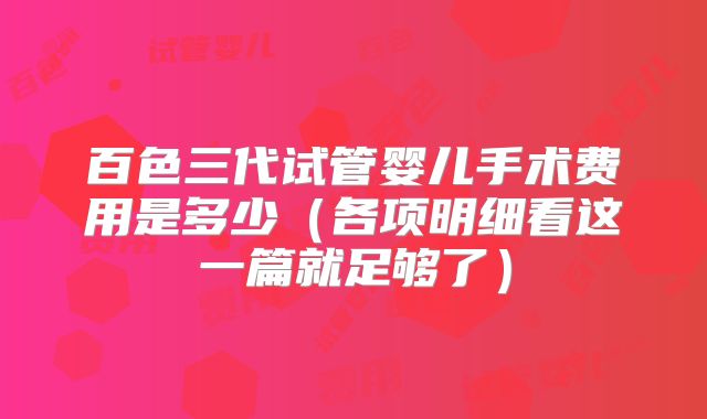 百色三代试管婴儿手术费用是多少（各项明细看这一篇就足够了）