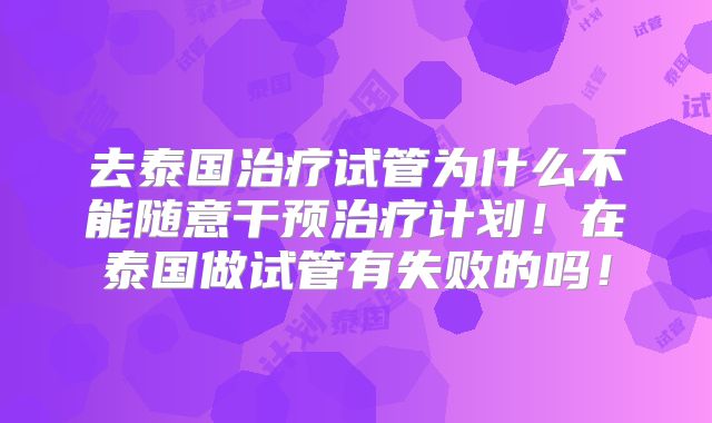 去泰国治疗试管为什么不能随意干预治疗计划！在泰国做试管有失败的吗！