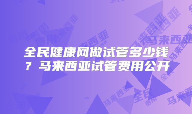 全民健康网做试管多少钱？马来西亚试管费用公开