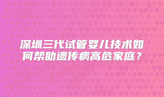 深圳三代试管婴儿技术如何帮助遗传病高危家庭？