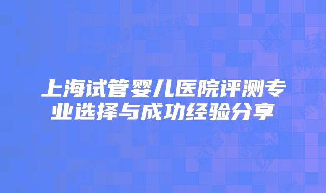 上海试管婴儿医院评测专业选择与成功经验分享