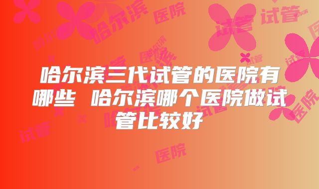 哈尔滨三代试管的医院有哪些 哈尔滨哪个医院做试管比较好