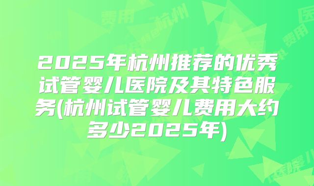 2025年杭州推荐的优秀试管婴儿医院及其特色服务(杭州试管婴儿费用大约多少2025年)