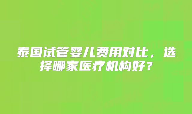 泰国试管婴儿费用对比,选择哪家医疗机构好?