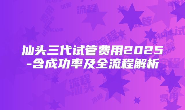 汕头三代试管费用2025-含成功率及全流程解析