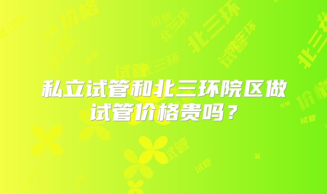 私立试管和北三环院区做试管价格贵吗？
