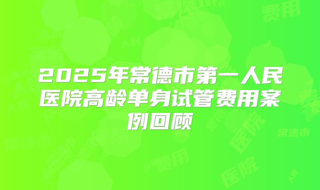 2025年常德市第一人民医院高龄单身试管费用案例回顾