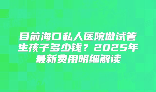 目前海口私人医院做试管生孩子多少钱？2025年最新费用明细解读
