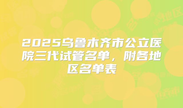 2025乌鲁木齐市公立医院三代试管名单，附各地区名单表