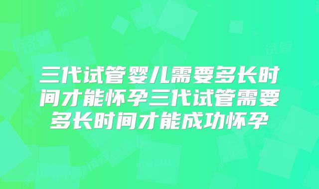 三代试管婴儿需要多长时间才能怀孕三代试管需要多长时间才能成功怀孕