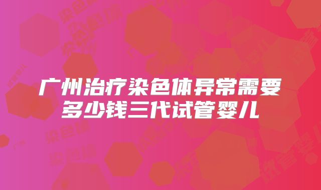 广州治疗染色体异常需要多少钱三代试管婴儿
