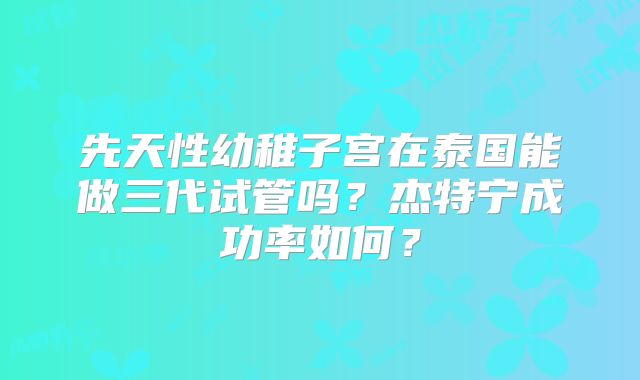 先天性幼稚子宫在泰国能做三代试管吗？杰特宁成功率如何？