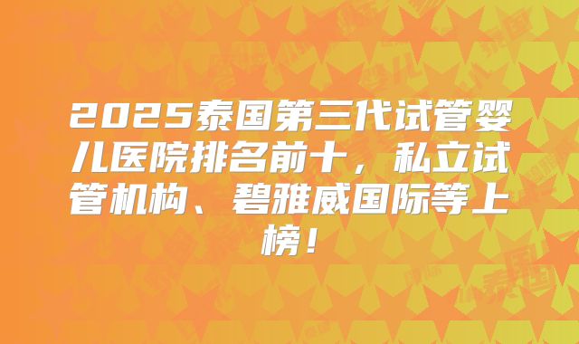 2025泰国第三代试管婴儿医院排名前十，私立试管机构、碧雅威国际等上榜！