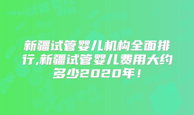 新疆试管婴儿机构全面排行,新疆试管婴儿费用大约多少2020年!