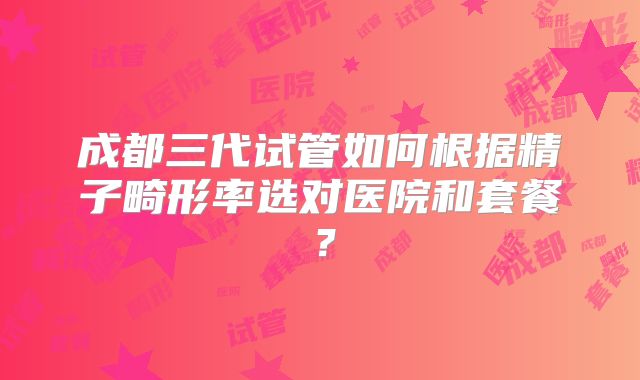 成都三代试管如何根据精子畸形率选对医院和套餐？
