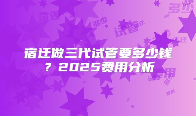 宿迁做三代试管要多少钱？2025费用分析