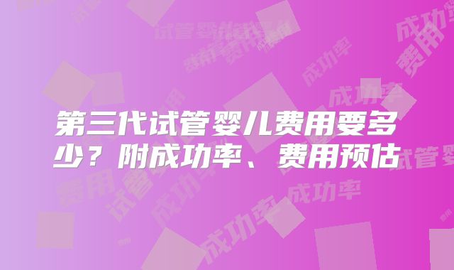 第三代试管婴儿费用要多少?附成功率、费用预估