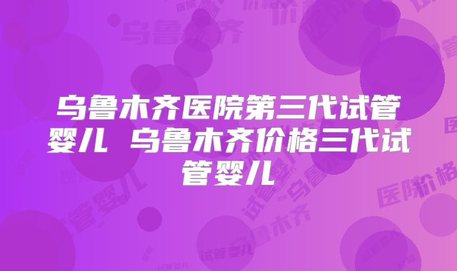 乌鲁木齐医院第三代试管婴儿 乌鲁木齐价格三代试管婴儿