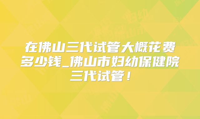 在佛山三代试管大概花费多少钱_佛山市妇幼保健院三代试管！