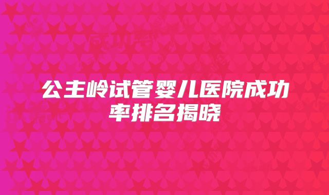 公主岭试管婴儿医院成功率排名揭晓