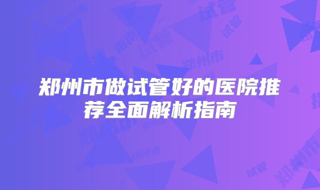郑州市做试管好的医院推荐全面解析指南