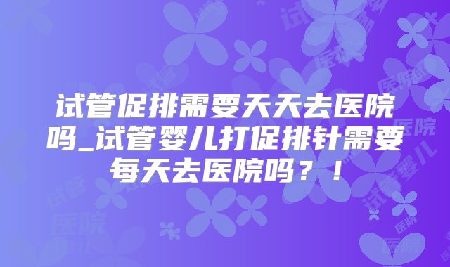 试管促排需要天天去医院吗_试管婴儿打促排针需要每天去医院吗？！