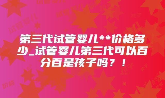 第三代试管婴儿**价格多少_试管婴儿第三代可以百分百是孩子吗？！