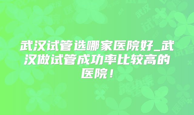 武汉试管选哪家医院好_武汉做试管成功率比较高的医院！
