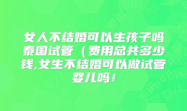 女人不结婚可以生孩子吗泰国试管(费用总共多少钱,女生不结婚可以做试管婴儿吗!