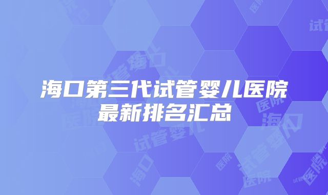 海口第三代试管婴儿医院最新排名汇总
