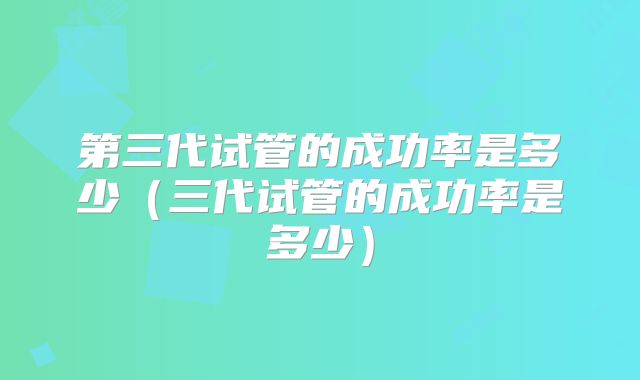 第三代试管的成功率是多少（三代试管的成功率是多少）