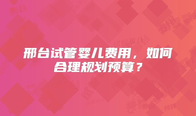 邢台试管婴儿费用，如何合理规划预算？
