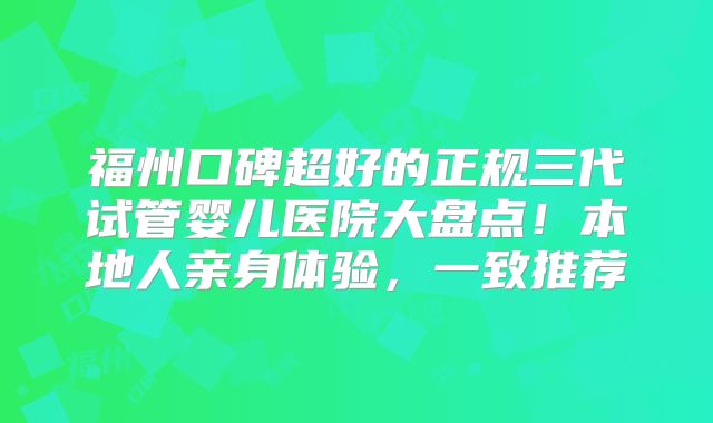 福州口碑超好的正规三代试管婴儿医院大盘点！本地人亲身体验，一致推荐
