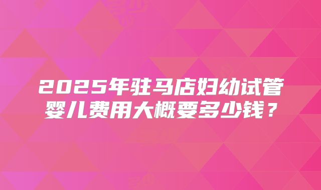 2025年驻马店妇幼试管婴儿费用大概要多少钱？
