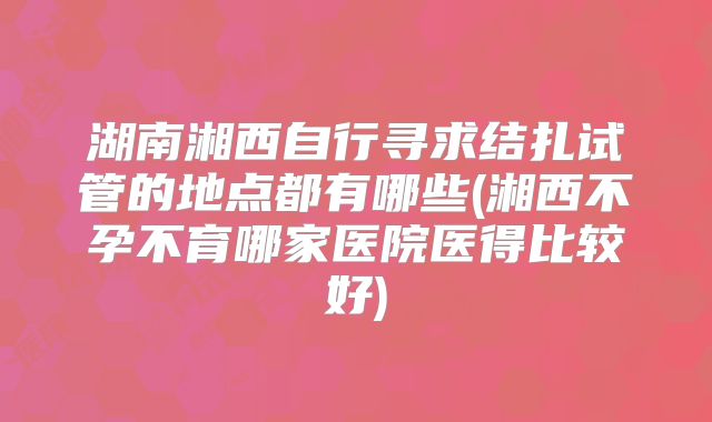 湖南湘西自行寻求结扎试管的地点都有哪些(湘西不孕不育哪家医院医得比较好)