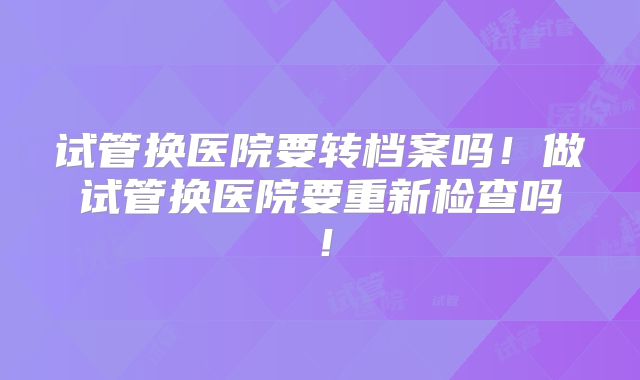 试管换医院要转档案吗！做试管换医院要重新检查吗！