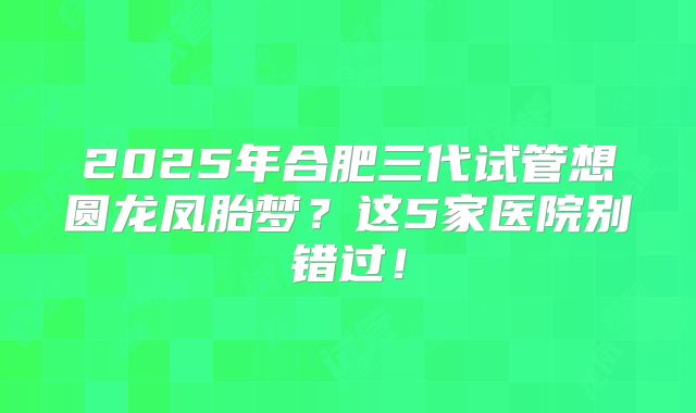 2025年合肥三代试管想圆龙凤胎梦？这5家医院别错过！