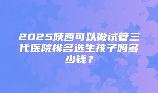2025陕西可以做试管三代医院排名选生孩子吗多少钱？