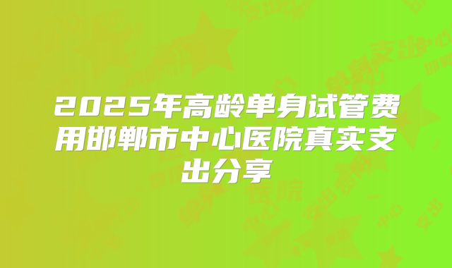 2025年高龄单身试管费用邯郸市中心医院真实支出分享