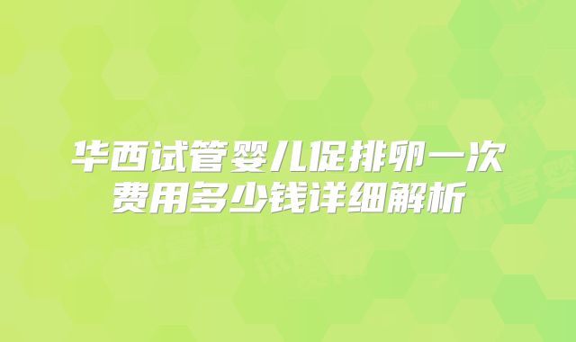 华西试管婴儿促排卵一次费用多少钱详细解析