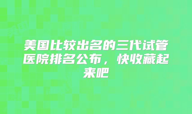 美国比较出名的三代试管医院排名公布，快收藏起来吧